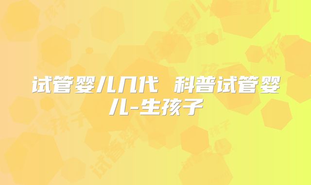 试管婴儿几代 科普试管婴儿-生孩子