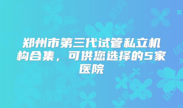 郑州市第三代试管私立机构合集，可供您选择的5家医院
