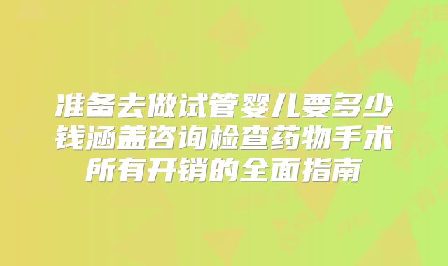 准备去做试管婴儿要多少钱涵盖咨询检查药物手术所有开销的全面指南