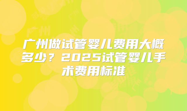 广州做试管婴儿费用大概多少?2025试管婴儿手术费用标准