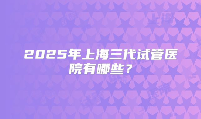 2025年上海三代试管医院有哪些？