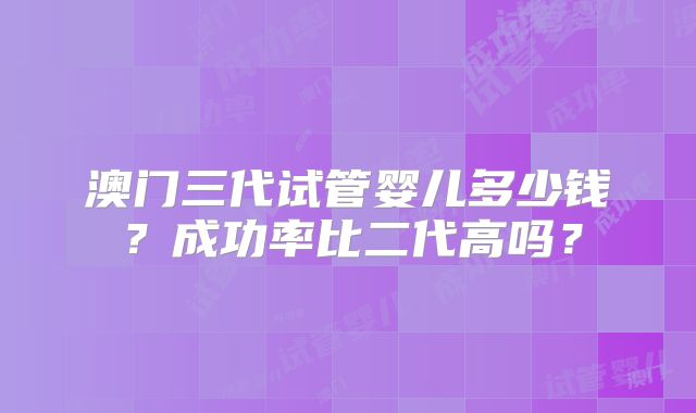 澳门三代试管婴儿多少钱？成功率比二代高吗？