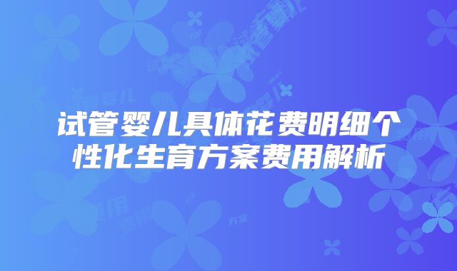 试管婴儿具体花费明细个性化生育方案费用解析
