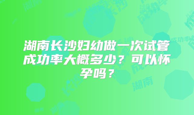 湖南长沙妇幼做一次试管成功率大概多少？可以怀孕吗？