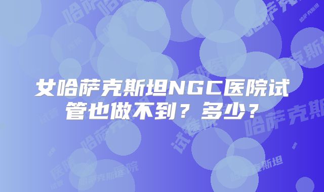 女哈萨克斯坦NGC医院试管也做不到？多少？