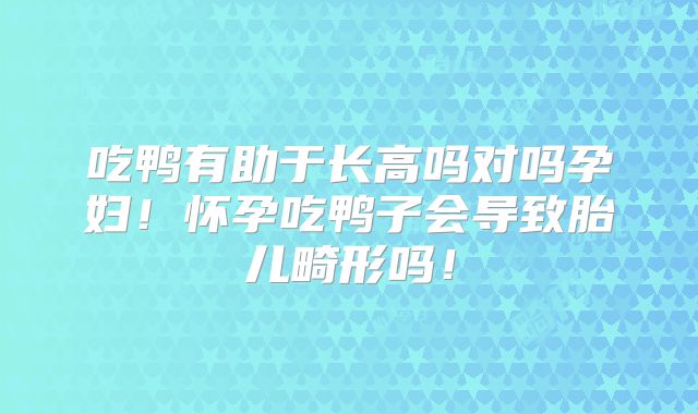吃鸭有助于长高吗对吗孕妇！怀孕吃鸭子会导致胎儿畸形吗！
