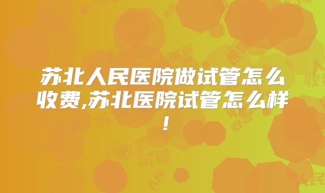 苏北人民医院做试管怎么收费,苏北医院试管怎么样！