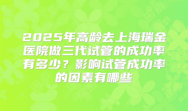 2025年高龄去上海瑞金医院做三代试管的成功率有多少？影响试管成功率的因素有哪些