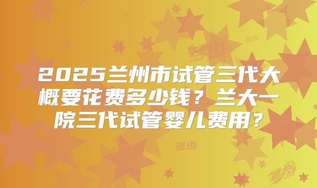 2025兰州市试管三代大概要花费多少钱？兰大一院三代试管婴儿费用？