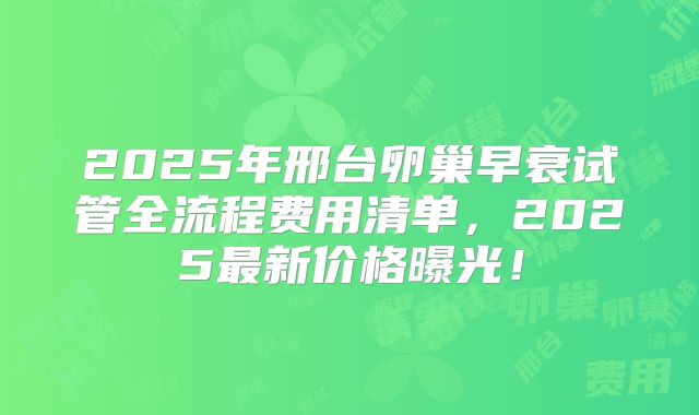 2025年邢台卵巢早衰试管全流程费用清单，2025最新价格曝光！