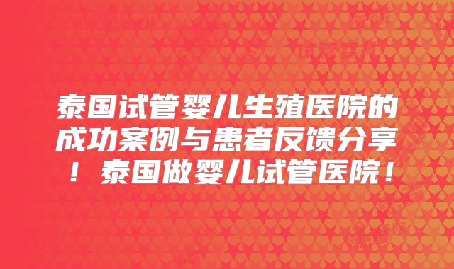 泰国试管婴儿生殖医院的成功案例与患者反馈分享!泰国做婴儿试管医院!