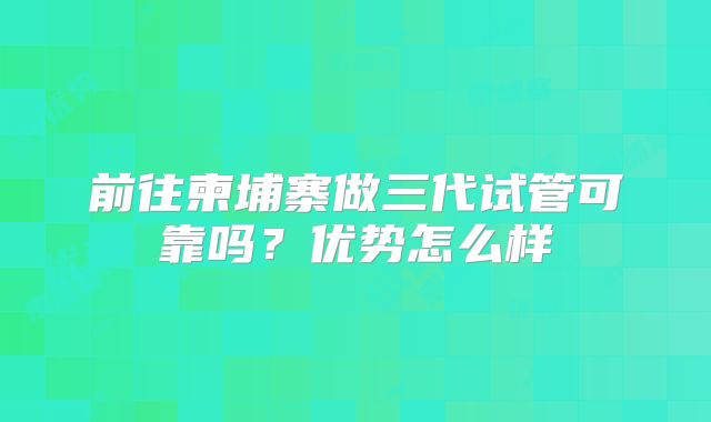 前往柬埔寨做三代试管可靠吗？优势怎么样