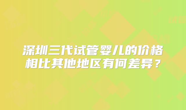 深圳三代试管婴儿的价格相比其他地区有何差异？