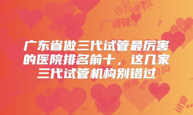 广东省做三代试管最厉害的医院排名前十,这几家三代试管机构别错过