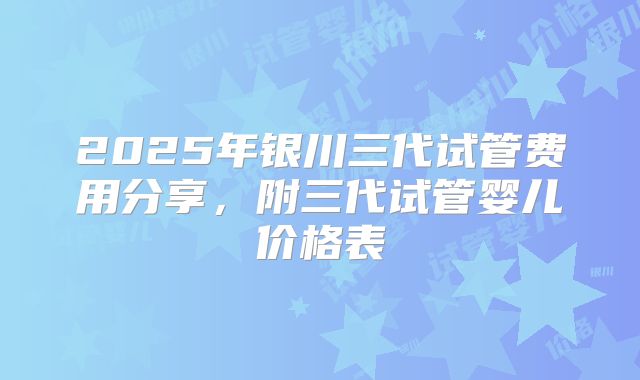 2025年银川三代试管费用分享，附三代试管婴儿价格表