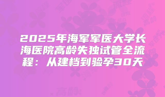 2025年海军军医大学长海医院高龄失独试管全流程：从建档到验孕30天