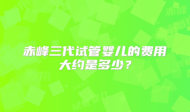 赤峰三代试管婴儿的费用大约是多少？