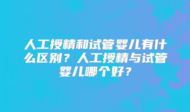 人工授精和试管婴儿有什么区别？人工授精与试管婴儿哪个好？