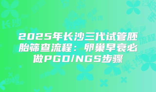 2025年长沙三代试管胚胎筛查流程：卵巢早衰必做PGD/NGS步骤