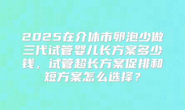 2025在介休市卵泡少做三代试管婴儿长方案多少钱，试管超长方案促排和短方案怎么选择？