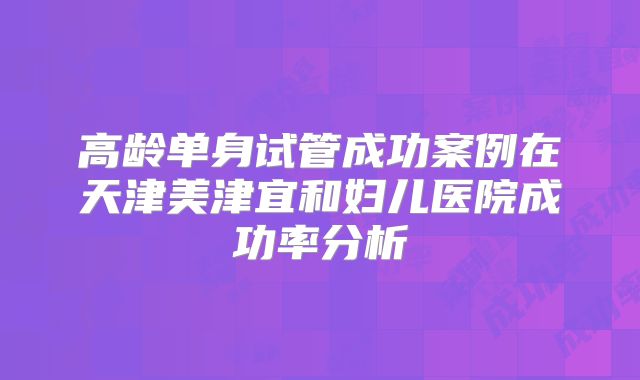 高龄单身试管成功案例在天津美津宜和妇儿医院成功率分析