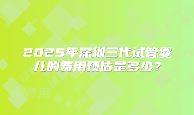 2025年深圳三代试管婴儿的费用预估是多少？
