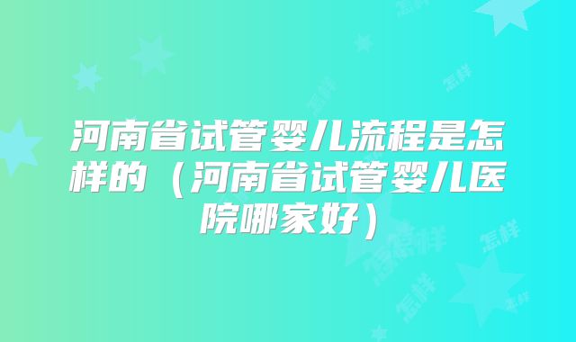 河南省试管婴儿流程是怎样的（河南省试管婴儿医院哪家好）
