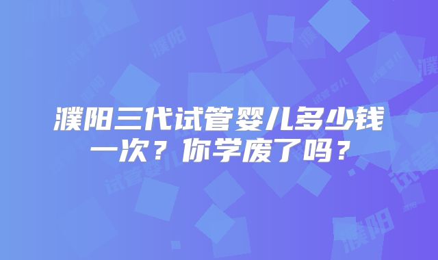 濮阳三代试管婴儿多少钱一次？你学废了吗？