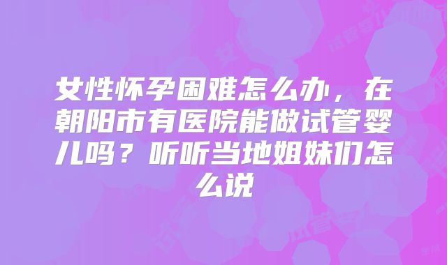 女性怀孕困难怎么办,在朝阳市有医院能做试管婴儿吗?听听当地姐妹们怎么说