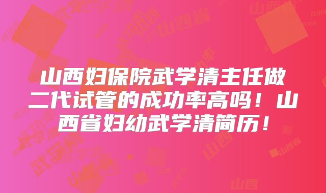 山西妇保院武学清主任做二代试管的成功率高吗!山西省妇幼武学清简历!