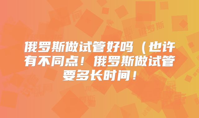 俄罗斯做试管好吗（也许有不同点！俄罗斯做试管要多长时间！