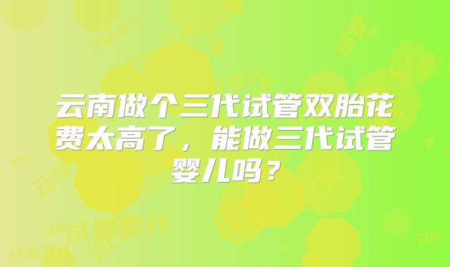 云南做个三代试管双胎花费太高了,能做三代试管婴儿吗?