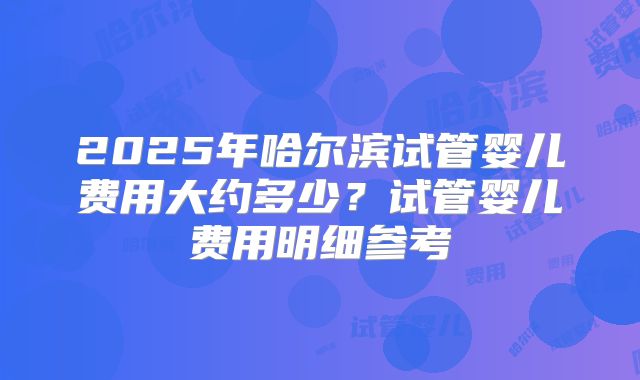 2025年哈尔滨试管婴儿费用大约多少？试管婴儿费用明细参考