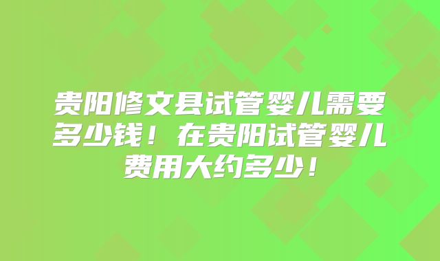 贵阳修文县试管婴儿需要多少钱！在贵阳试管婴儿费用大约多少！