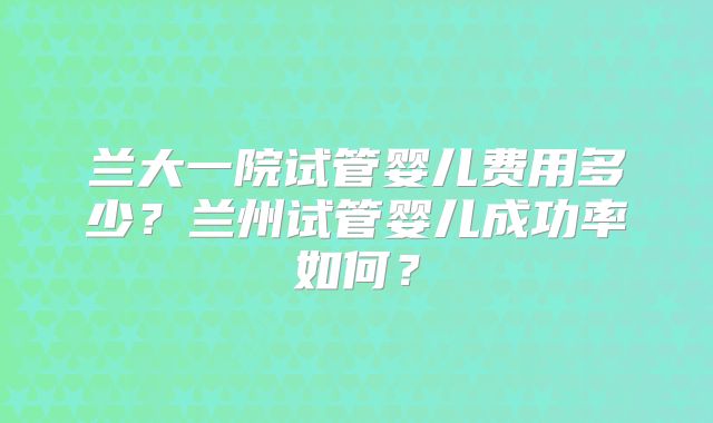 兰大一院试管婴儿费用多少？兰州试管婴儿成功率如何？