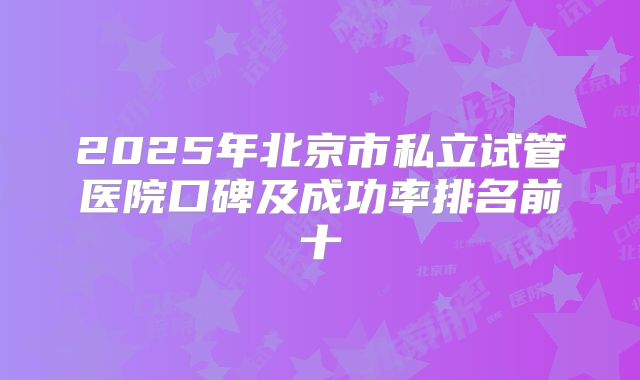 2025年北京市私立试管医院口碑及成功率排名前十
