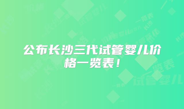 公布长沙三代试管婴儿价格一览表！