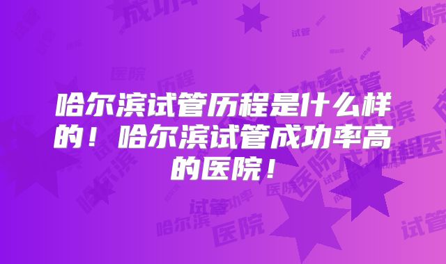 哈尔滨试管历程是什么样的！哈尔滨试管成功率高的医院！