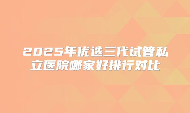 2025年优选三代试管私立医院哪家好排行对比