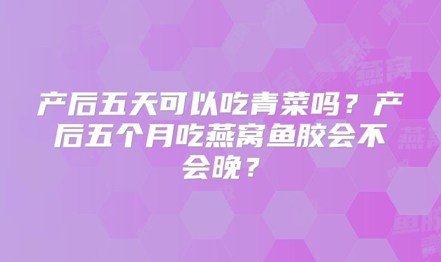 产后五天可以吃青菜吗？产后五个月吃燕窝鱼胶会不会晚？
