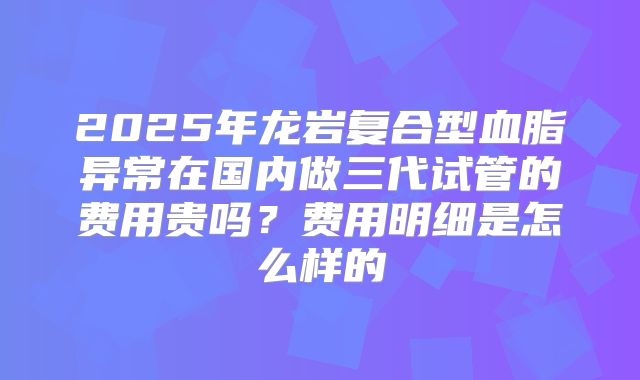 2025年龙岩复合型血脂异常在国内做三代试管的费用贵吗？费用明细是怎么样的