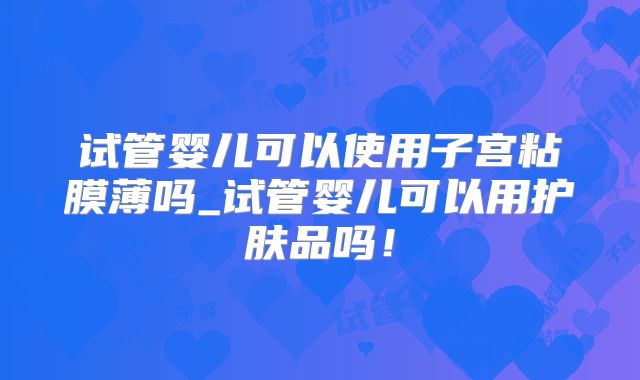 试管婴儿可以使用子宫粘膜薄吗_试管婴儿可以用护肤品吗！