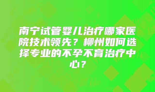 南宁试管婴儿治疗哪家医院技术领先？柳州如何选择专业的不孕不育治疗中心？