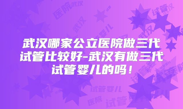 武汉哪家公立医院做三代试管比较好-武汉有做三代试管婴儿的吗！