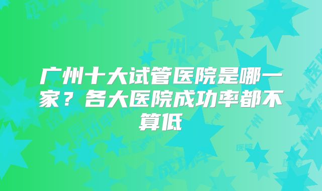 广州十大试管医院是哪一家？各大医院成功率都不算低