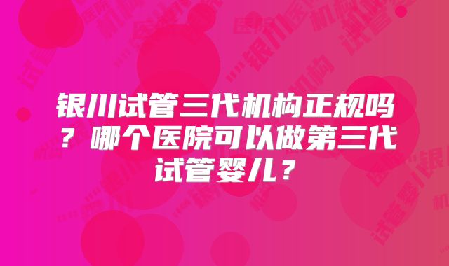 银川试管三代机构正规吗？哪个医院可以做第三代试管婴儿？
