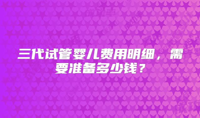 三代试管婴儿费用明细,需要准备多少钱?