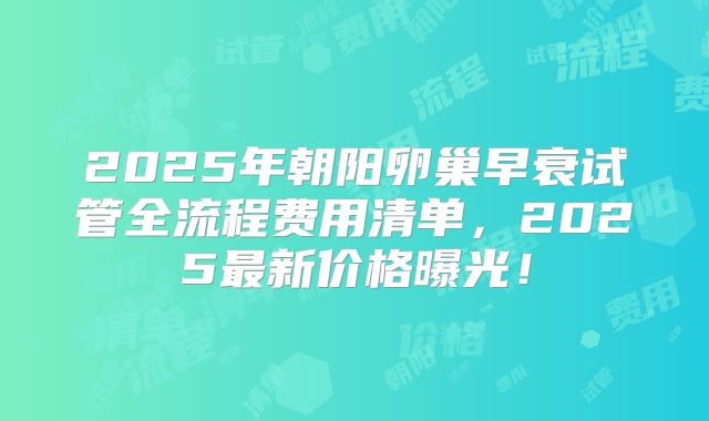 2025年朝阳卵巢早衰试管全流程费用清单，2025最新价格曝光！