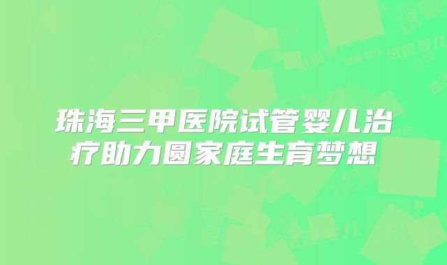 珠海三甲医院试管婴儿治疗助力圆家庭生育梦想