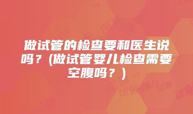做试管的检查要和医生说吗？(做试管婴儿检查需要空腹吗？)